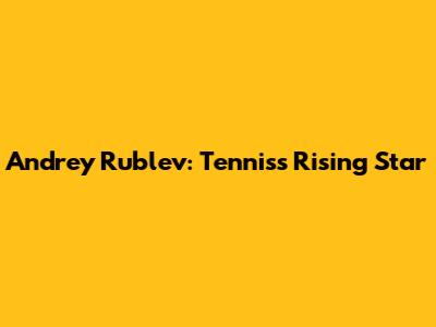 Andrey Rublev: Tennis's Rising Star