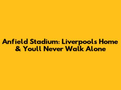 Anfield Stadium: Liverpool's Home & You'll Never Walk Alone
