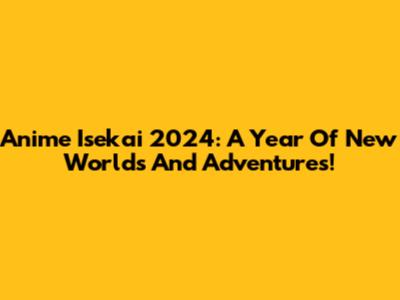 Anime Isekai 2024: A Year Of New Worlds And Adventures!