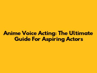 Anime Voice Acting: The Ultimate Guide For Aspiring Actors