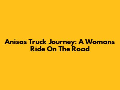Anisa's Truck Journey: A Woman's Ride On The Road