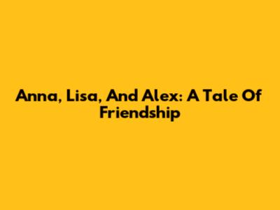 Anna, Lisa, And Alex: A Tale Of Friendship