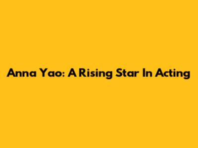 Anna Yao: A Rising Star In Acting