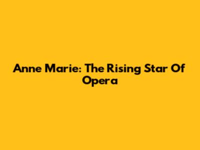 Anne Marie: The Rising Star Of Opera