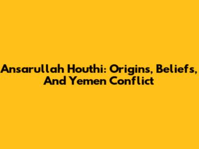 Ansarullah Houthi: Origins, Beliefs, And Yemen Conflict