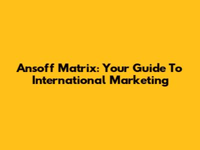 Ansoff Matrix: Your Guide To International Marketing