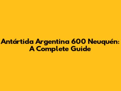 Antártida Argentina 600 Neuquén: A Complete Guide