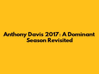 Anthony Davis 2017: A Dominant Season Revisited