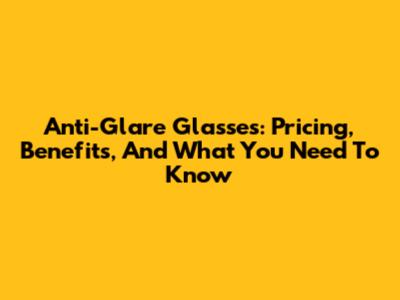 Anti-Glare Glasses: Pricing, Benefits, And What You Need To Know