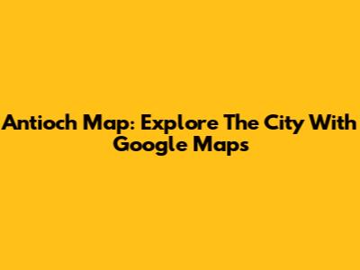 Antioch Map: Explore The City With Google Maps