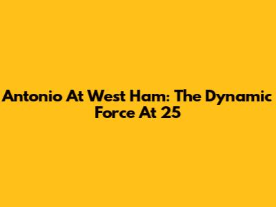 Antonio At West Ham: The Dynamic Force At 25