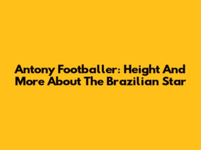 Antony Footballer: Height And More About The Brazilian Star