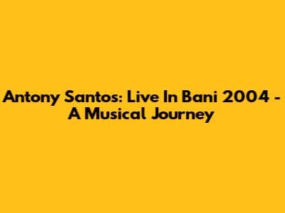 Antony Santos: Live In Bani 2004 - A Musical Journey