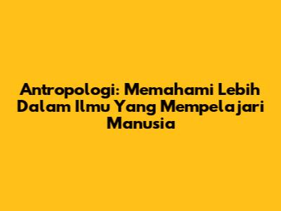 Antropologi: Memahami Lebih Dalam Ilmu Yang Mempelajari Manusia
