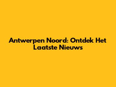 Antwerpen Noord: Ontdek Het Laatste Nieuws