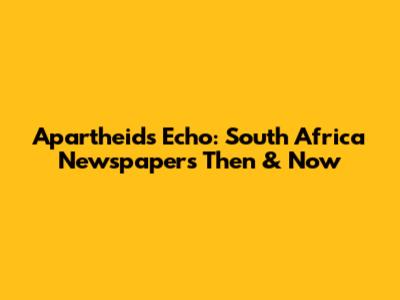 Apartheid's Echo: South Africa Newspapers Then & Now