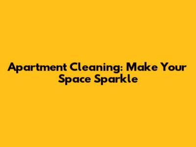 Apartment Cleaning: Make Your Space Sparkle