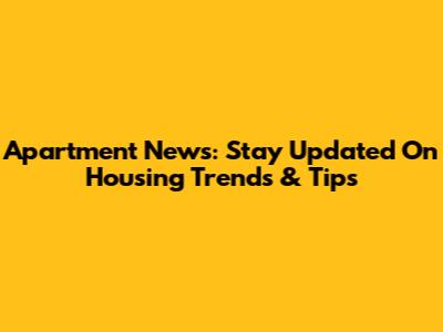 Apartment News: Stay Updated On Housing Trends & Tips