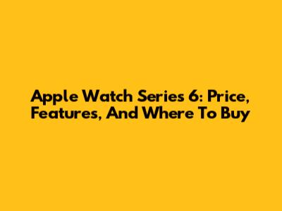 Apple Watch Series 6: Price, Features, And Where To Buy