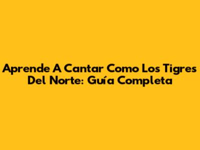 Aprende A Cantar Como Los Tigres Del Norte: Guía Completa