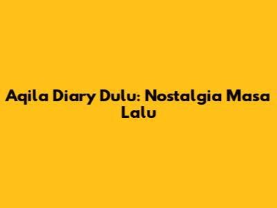 Aqila Diary Dulu: Nostalgia Masa Lalu