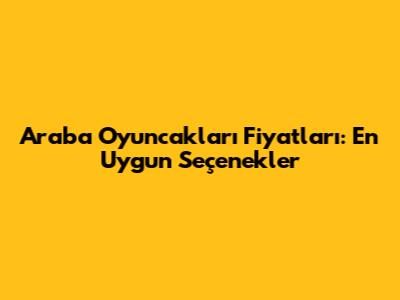Araba Oyuncakları Fiyatları: En Uygun Seçenekler