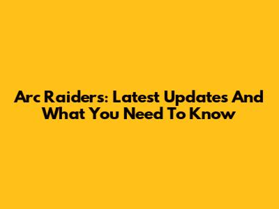 Arc Raiders: Latest Updates And What You Need To Know