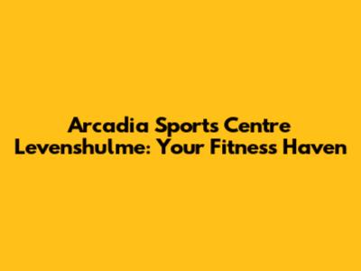 Arcadia Sports Centre Levenshulme: Your Fitness Haven