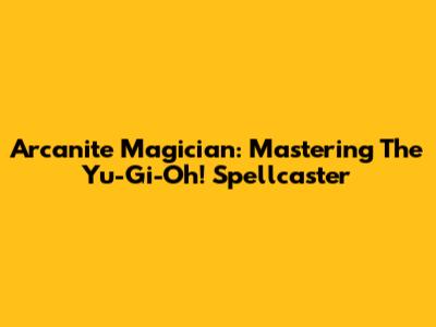 Arcanite Magician: Mastering The Yu-Gi-Oh! Spellcaster