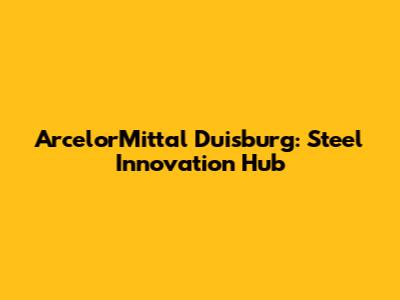 ArcelorMittal Duisburg: Steel Innovation Hub