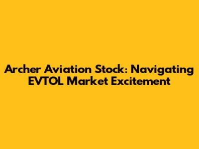 Archer Aviation Stock: Navigating EVTOL Market Excitement