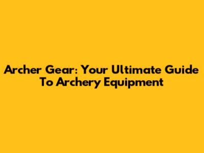 Archer Gear: Your Ultimate Guide To Archery Equipment