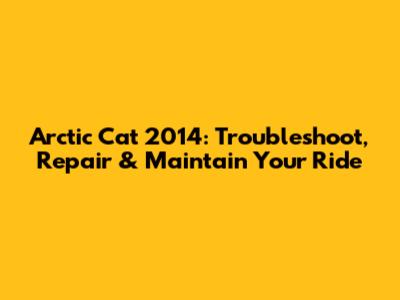 Arctic Cat 2014: Troubleshoot, Repair & Maintain Your Ride