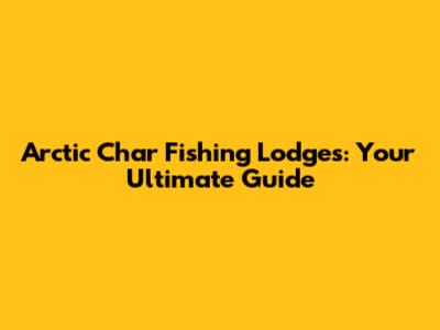 Arctic Char Fishing Lodges: Your Ultimate Guide