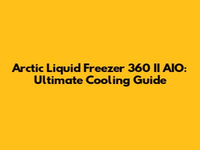 Arctic Liquid Freezer 360 II AIO: Ultimate Cooling Guide