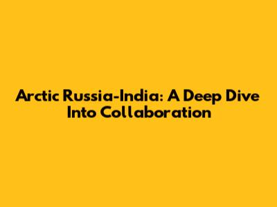 Arctic Russia-India: A Deep Dive Into Collaboration