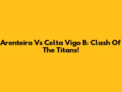 Arenteiro Vs Celta Vigo B: Clash Of The Titans!