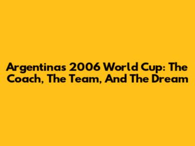Argentina's 2006 World Cup: The Coach, The Team, And The Dream