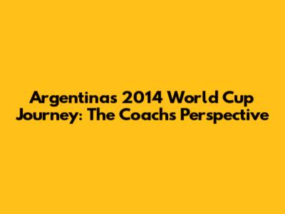 Argentina's 2014 World Cup Journey: The Coach's Perspective