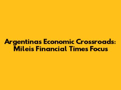 Argentina's Economic Crossroads: Milei's Financial Times Focus
