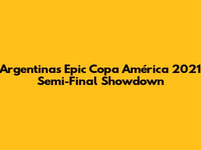 Argentina's Epic Copa América 2021 Semi-Final Showdown