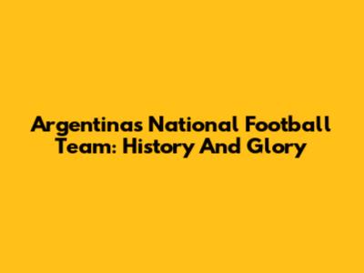 Argentina's National Football Team: History And Glory