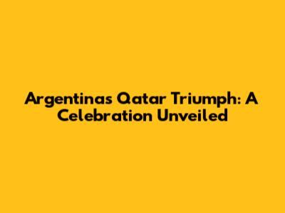 Argentina's Qatar Triumph: A Celebration Unveiled