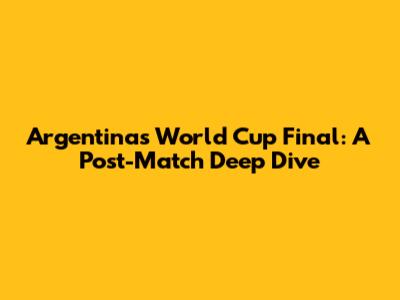 Argentina's World Cup Final: A Post-Match Deep Dive