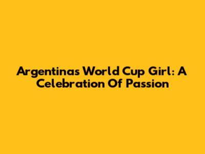 Argentina's World Cup Girl: A Celebration Of Passion