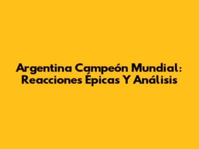Argentina Campeón Mundial: Reacciones Épicas Y Análisis