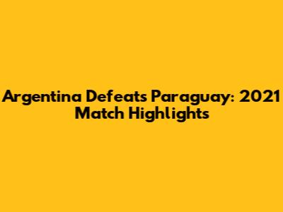 Argentina Defeats Paraguay: 2021 Match Highlights