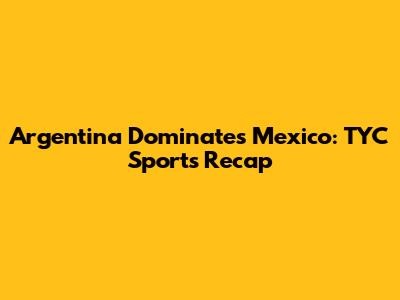 Argentina Dominates Mexico: TYC Sports Recap