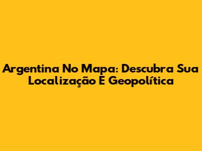 Argentina No Mapa: Descubra Sua Localização E Geopolítica