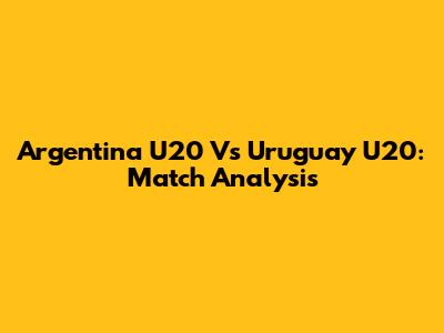 Argentina U20 Vs Uruguay U20: Match Analysis